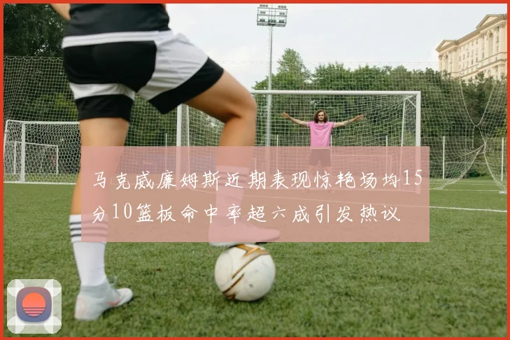 马克威廉姆斯近期表现惊艳场均15分10篮板命中率超六成引发热议