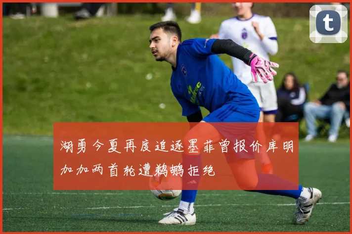 湖勇今夏再度追逐墨菲曾报价库明加加两首轮遭鹈鹕拒绝