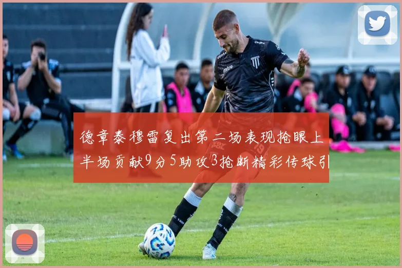 德章泰穆雷复出第二场表现抢眼上半场贡献9分5助攻3抢断精彩传球引关注