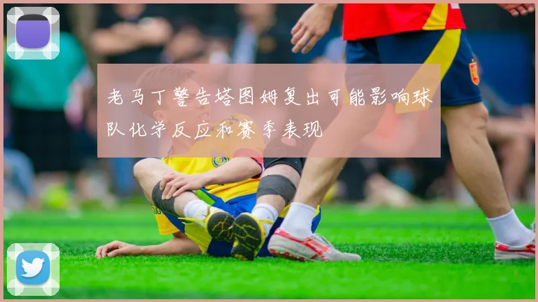 老马丁警告塔图姆复出可能影响球队化学反应和赛季表现