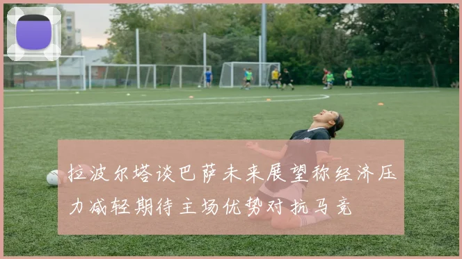 拉波尔塔谈巴萨未来展望称经济压力减轻期待主场优势对抗马竞