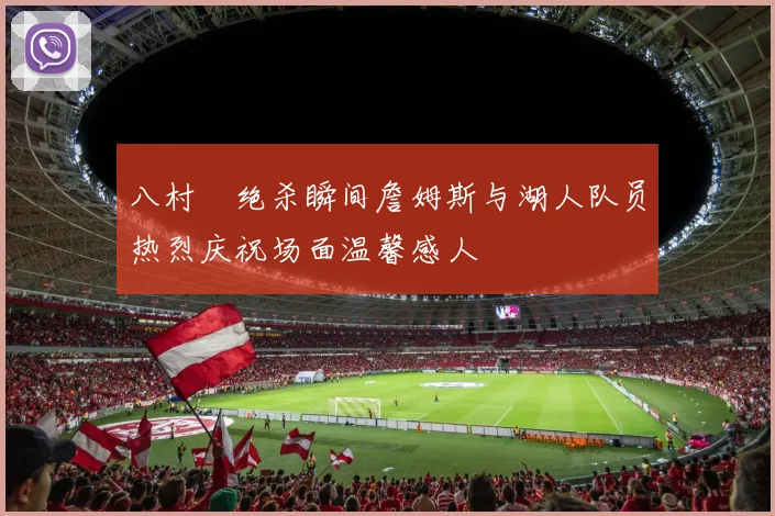 八村塁绝杀瞬间詹姆斯与湖人队员热烈庆祝场面温馨感人