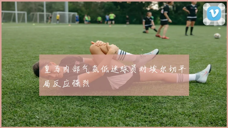 皇马内部气氛低迷球员对埃尔切平局反应强烈