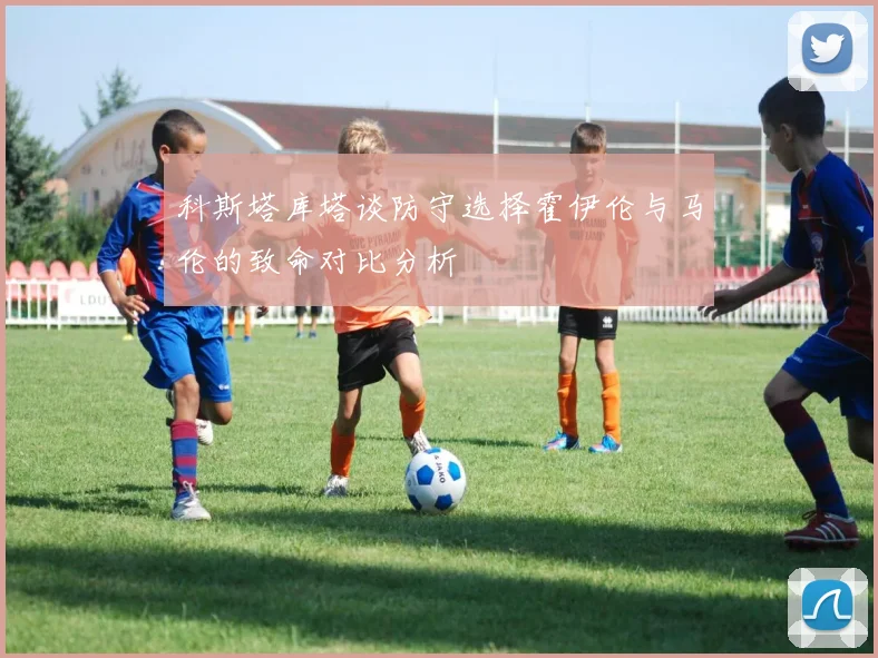 科斯塔库塔谈防守选择霍伊伦与马伦的致命对比分析