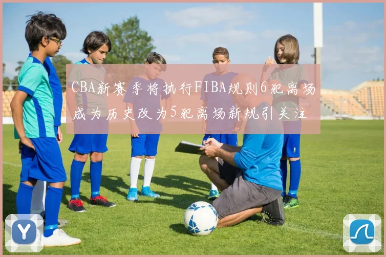 CBA新赛季将执行FIBA规则6犯离场成为历史改为5犯离场新规引关注